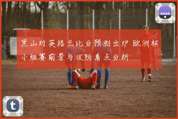黑山对英格兰比分预测出炉 欧洲杯小组赛前景与攻防看点分析