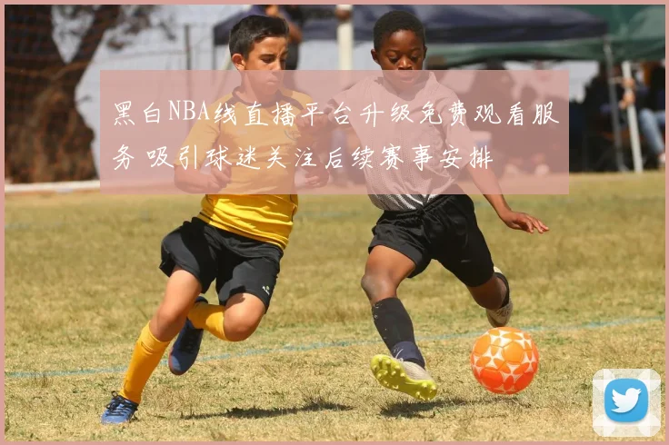 黑白NBA线直播平台升级免费观看服务 吸引球迷关注后续赛事安排