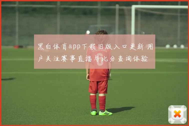 黑白体育app下载旧版入口更新 用户关注赛事直播与比分查询体验