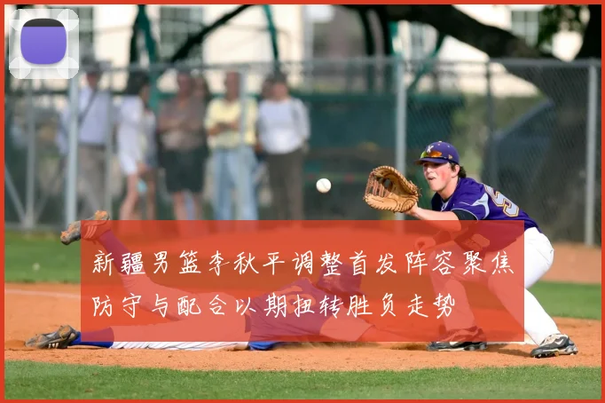 新疆男篮李秋平调整首发阵容聚焦防守与配合以期扭转胜负走势