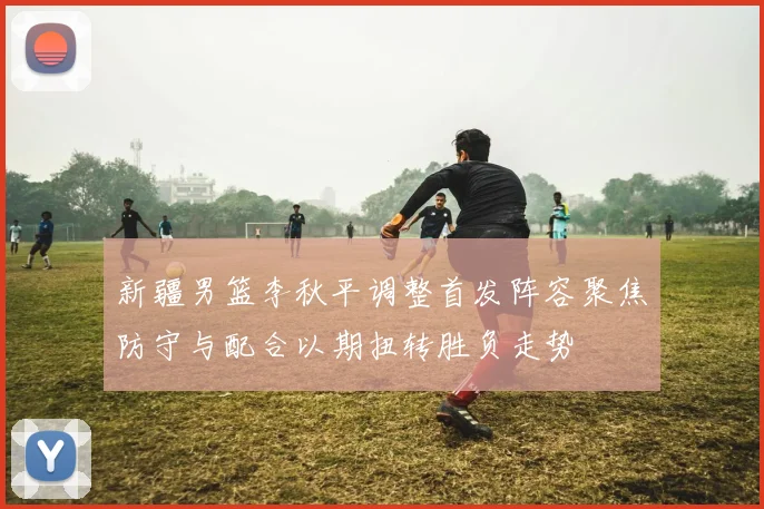 新疆男篮李秋平调整首发阵容聚焦防守与配合以期扭转胜负走势