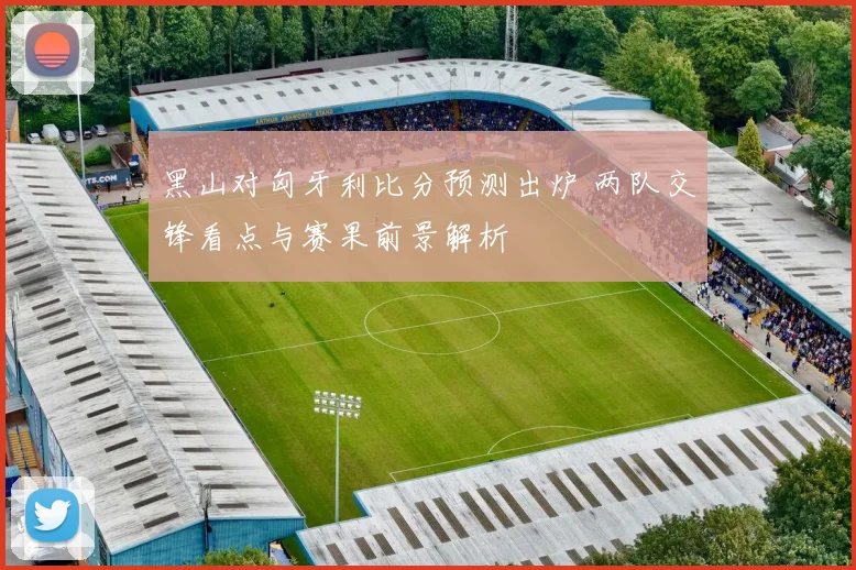 黑山对匈牙利比分预测出炉 两队交锋看点与赛果前景解析