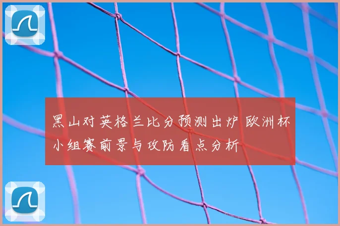 黑山对英格兰比分预测出炉 欧洲杯小组赛前景与攻防看点分析