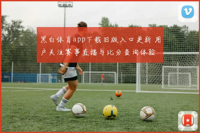 黑白体育app下载旧版入口更新 用户关注赛事直播与比分查询体验