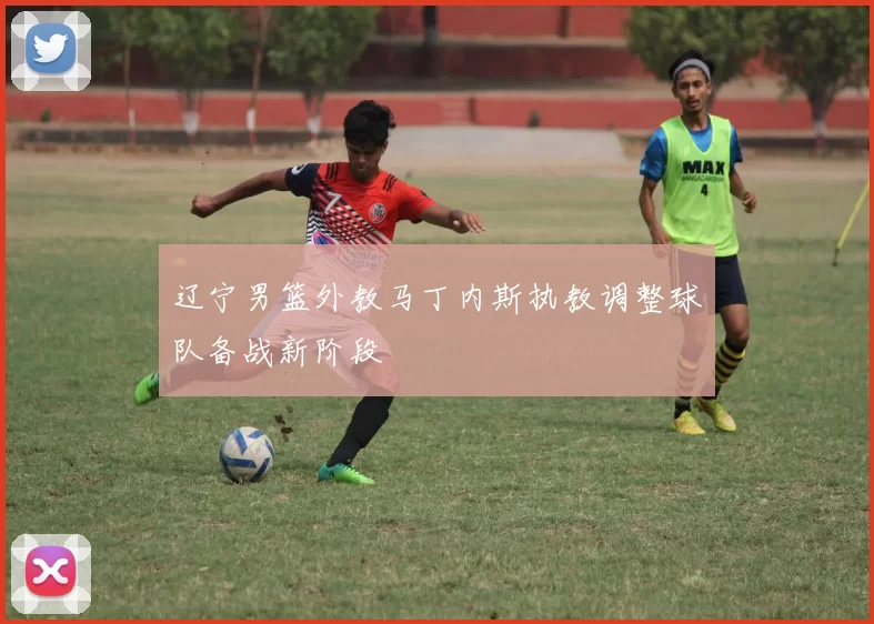 辽宁男篮外教马丁内斯执教调整球队备战新阶段