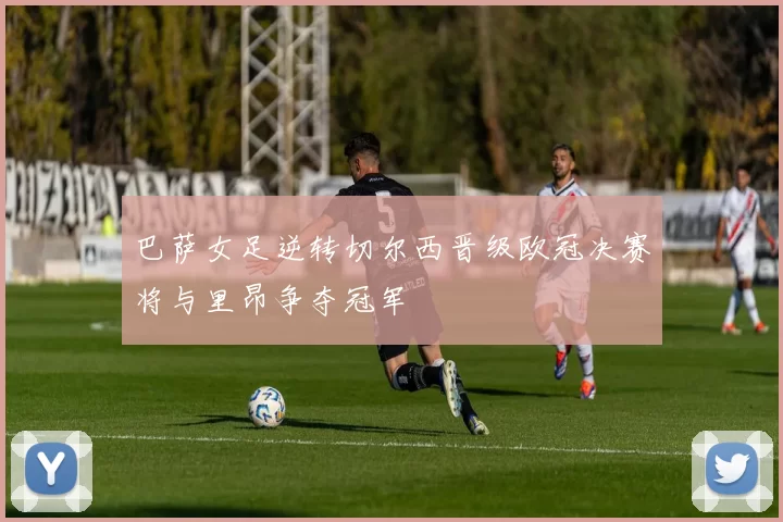 巴萨女足逆转切尔西晋级欧冠决赛将与里昂争夺冠军